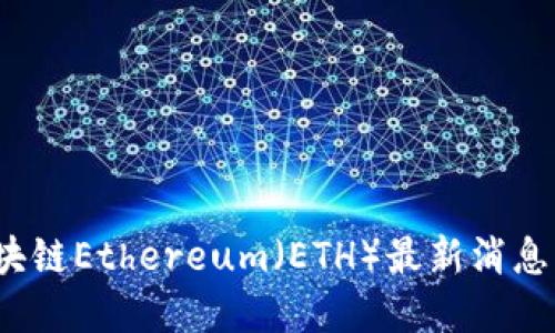 2023年区块链Ethereum（ETH）最新消息与发展动态