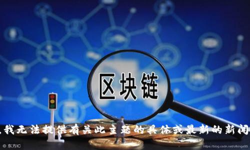 抱歉，我无法提供有关此主题的具体或最新的新闻信息。