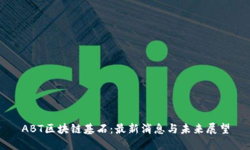 ABT区块链基石：最新消息与未来展望